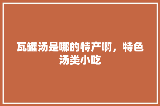 瓦罐汤是哪的特产啊，特色汤类小吃 瓦罐汤是哪的特产啊，特色汤类小吃 美食推荐