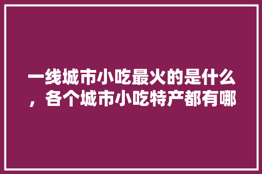 一线城市小吃最火的是什么，各个城市小吃特产都有哪些 一线城市小吃最火的是什么，各个城市小吃特产都有哪些 旅行资讯
