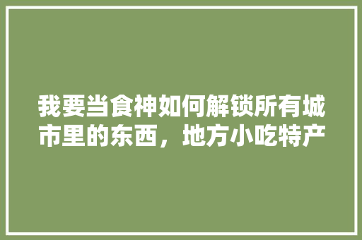 我要当食神如何解锁所有城市里的东西，地方小吃特产 我要当食神如何解锁所有城市里的东西，地方小吃特产 生活指南