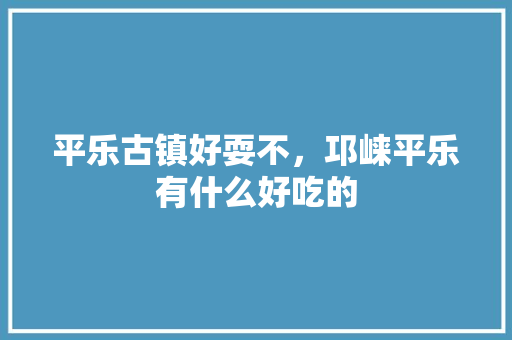 平乐古镇好耍不，邛崃平乐有什么好吃的 平乐古镇好耍不，邛崃平乐有什么好吃的 美食推荐