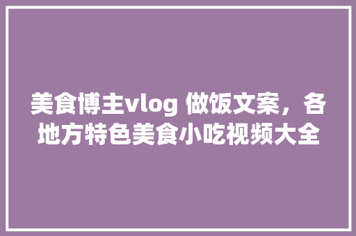 美食博主vlog 做饭文案，各地方特色美食小吃视频大全 美食博主vlog 做饭文案，各地方特色美食小吃视频大全 生活指南