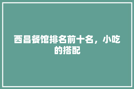 西昌餐馆排名前十名，小吃的搭配 西昌餐馆排名前十名，小吃的搭配 健康建议