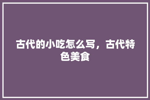 古代的小吃怎么写，古代特色美食 古代的小吃怎么写，古代特色美食 家居窍门