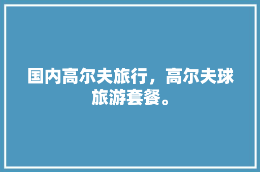 国内高尔夫旅行，高尔夫球旅游套餐。 国内高尔夫旅行，高尔夫球旅游套餐。 旅行资讯