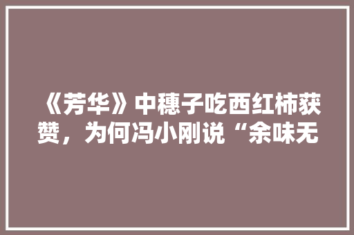 《芳华》中穗子吃西红柿获赞，为何冯小刚说“余味无穷”，幼儿园特色美食小吃布置 《芳华》中穗子吃西红柿获赞，为何冯小刚说“余味无穷”，幼儿园特色美食小吃布置 家居窍门