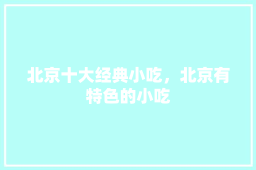 北京十大经典小吃，北京有特色的小吃 北京十大经典小吃，北京有特色的小吃 家居窍门