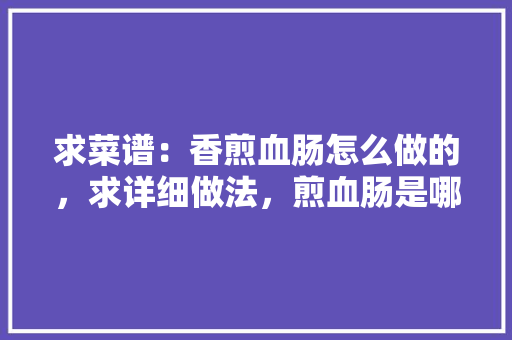 求菜谱：香煎血肠怎么做的，求详细做法，煎血肠是哪儿的小吃? 求菜谱：香煎血肠怎么做的，求详细做法，煎血肠是哪儿的小吃? 美食推荐