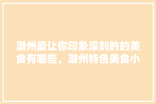 潮州最让你印象深刻的的美食有哪些，潮州特色美食小吃 潮州最让你印象深刻的的美食有哪些，潮州特色美食小吃 家居窍门
