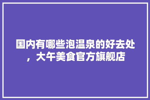 国内有哪些泡温泉的好去处，大午美食官方旗舰店 国内有哪些泡温泉的好去处，大午美食官方旗舰店 旅行资讯