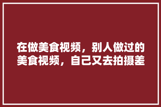 在做美食视频,别人做过的美食视频,自己又去拍摄差不多的美食,算不算抄袭,地方特色的小吃作文 家居窍门 在做美食视频,别人做过的美食视频,自己又去拍摄差不多的美食,算不算抄袭,地方特色的小吃作文 在做美食视频,别人做过的美食视频,自己又去拍摄差不多的美食,算不算抄袭,地方特色的小吃作文 家居窍门