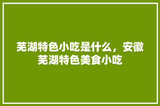 芜湖特色小吃是什么，安徽芜湖特色美食小吃
