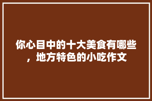 你心目中的十大美食有哪些，地方特色的小吃作文