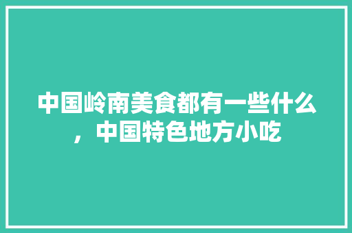 中国岭南美食都有一些什么，中国特色地方小吃 中国岭南美食都有一些什么，中国特色地方小吃 家居窍门