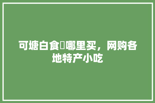 可塘白食粿哪里买，网购各地特产小吃 可塘白食粿哪里买，网购各地特产小吃 生活指南