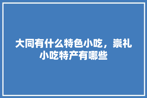 大同有什么特色小吃，崇礼小吃特产有哪些 大同有什么特色小吃，崇礼小吃特产有哪些 美食推荐