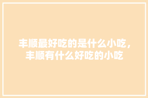 丰顺最好吃的是什么小吃，丰顺有什么好吃的小吃 丰顺最好吃的是什么小吃，丰顺有什么好吃的小吃 美食推荐