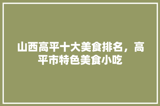 山西高平十大美食排名，高平市特色美食小吃 山西高平十大美食排名，高平市特色美食小吃 健康建议