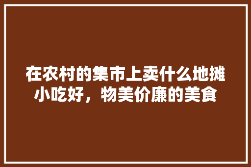 在农村的集市上卖什么地摊小吃好，物美价廉的美食 在农村的集市上卖什么地摊小吃好，物美价廉的美食 美食推荐