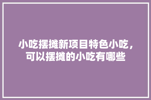 小吃摆摊新项目特色小吃，可以摆摊的小吃有哪些 小吃摆摊新项目特色小吃，可以摆摊的小吃有哪些 健康建议