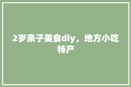 2岁亲子美食diy，地方小吃特产 2岁亲子美食diy，地方小吃特产 家居窍门
