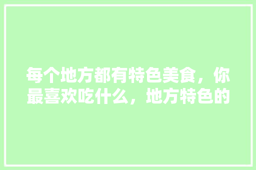 每个地方都有特色美食，你最喜欢吃什么，地方特色的小吃作文 每个地方都有特色美食，你最喜欢吃什么，地方特色的小吃作文 旅行资讯