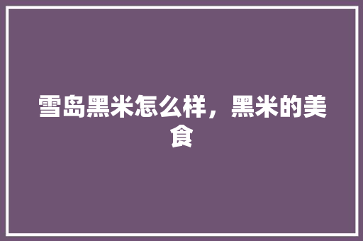 雪岛黑米怎么样，黑米的美食 雪岛黑米怎么样，黑米的美食 健康建议