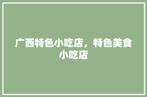 广西特色小吃店，特色美食小吃店 广西特色小吃店，特色美食小吃店 美食推荐