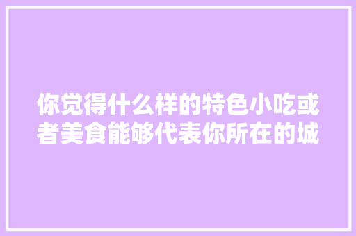 你觉得什么样的特色小吃或者美食能够代表你所在的城市，地方特色的小吃作文 你觉得什么样的特色小吃或者美食能够代表你所在的城市，地方特色的小吃作文 健康建议