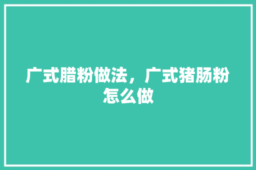 广式腊粉做法，广式猪肠粉怎么做 广式腊粉做法，广式猪肠粉怎么做 生活指南