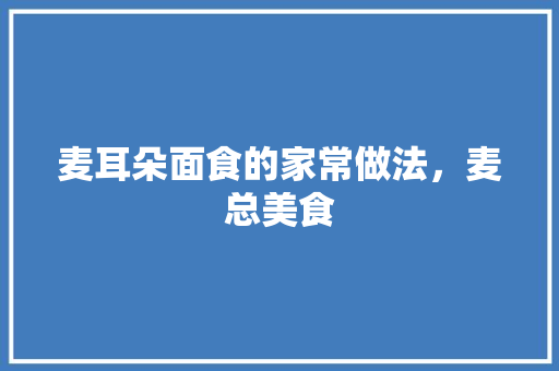 麦耳朵面食的家常做法，麦总美食 麦耳朵面食的家常做法，麦总美食 美食推荐