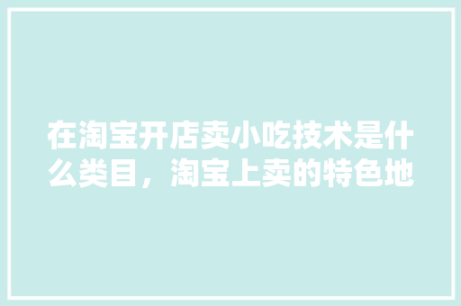 在淘宝开店卖小吃技术是什么类目，淘宝上卖的特色地方美食 在淘宝开店卖小吃技术是什么类目，淘宝上卖的特色地方美食 旅行资讯