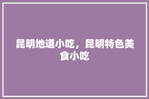 昆明地道小吃，昆明特色美食小吃 昆明地道小吃，昆明特色美食小吃 家居窍门