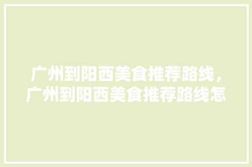 广州到阳西美食推荐路线，广州到阳西美食推荐路线怎么走。 广州到阳西美食推荐路线，广州到阳西美食推荐路线怎么走。 美食推荐