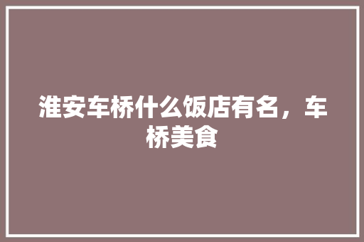 淮安车桥什么饭店有名，车桥美食 淮安车桥什么饭店有名，车桥美食 美食推荐