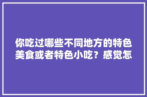 你吃过哪些不同地方的特色美食或者特色小吃？感觉怎么样，好吃的地方特色美食 你吃过哪些不同地方的特色美食或者特色小吃？感觉怎么样，好吃的地方特色美食 家居窍门