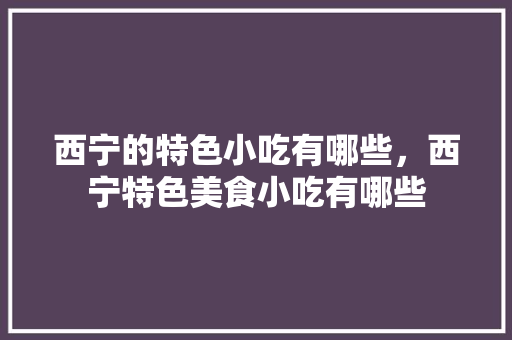 西宁的特色小吃有哪些，西宁特色美食小吃有哪些 西宁的特色小吃有哪些，西宁特色美食小吃有哪些 家居窍门