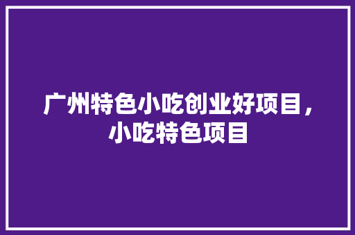 广州特色小吃创业好项目，小吃特色项目 广州特色小吃创业好项目，小吃特色项目 旅行资讯