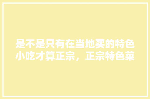 是不是只有在当地买的特色小吃才算正宗，正宗特色菜 是不是只有在当地买的特色小吃才算正宗，正宗特色菜 美食推荐