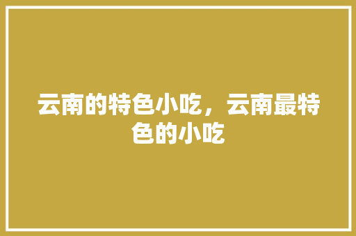 云南的特色小吃，云南最特色的小吃 云南的特色小吃，云南最特色的小吃 生活指南