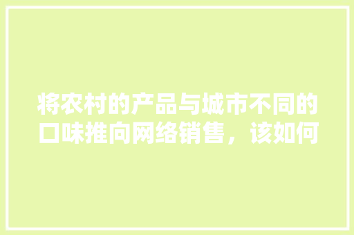 将农村的产品与城市不同的口味推向网络销售，该如何操作，地方小吃网购 将农村的产品与城市不同的口味推向网络销售，该如何操作，地方小吃网购 生活指南