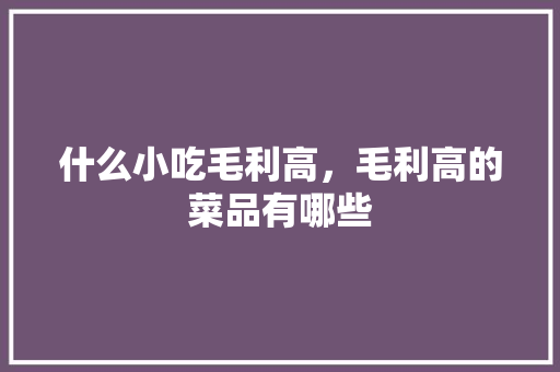 什么小吃毛利高，毛利高的菜品有哪些 什么小吃毛利高，毛利高的菜品有哪些 美食推荐