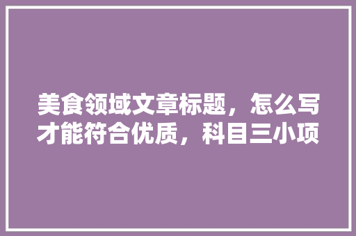 美食领域文章标题，怎么写才能符合优质，科目三小项目 美食领域文章标题，怎么写才能符合优质，科目三小项目 家居窍门