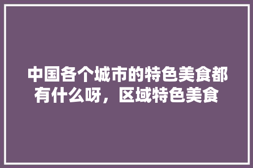中国各个城市的特色美食都有什么呀，区域特色美食 中国各个城市的特色美食都有什么呀，区域特色美食 家居窍门