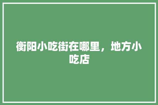 衡阳小吃街在哪里，地方小吃店 衡阳小吃街在哪里，地方小吃店 家居窍门