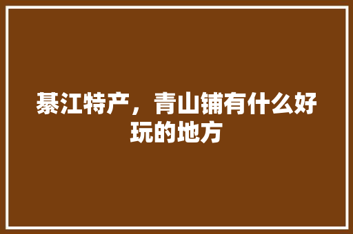 綦江特产，青山铺有什么好玩的地方 綦江特产，青山铺有什么好玩的地方 生活指南