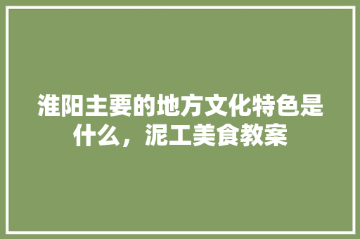 淮阳主要的地方文化特色是什么，泥工美食教案 淮阳主要的地方文化特色是什么，泥工美食教案 旅行资讯