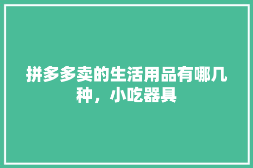 拼多多卖的生活用品有哪几种，小吃器具 拼多多卖的生活用品有哪几种，小吃器具 美食推荐