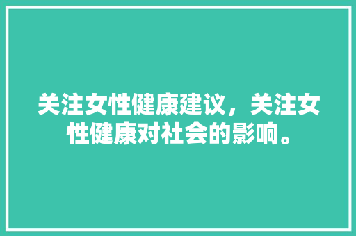 关注女性健康建议，关注女性健康对社会的影响。 关注女性健康建议，关注女性健康对社会的影响。 健康建议