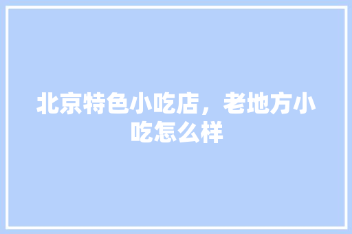 北京特色小吃店，老地方小吃怎么样 北京特色小吃店，老地方小吃怎么样 生活指南