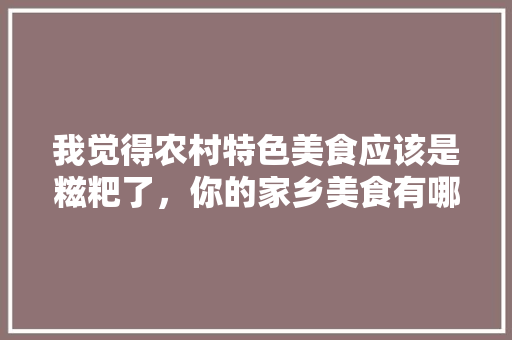 我觉得农村特色美食应该是糍粑了，你的家乡美食有哪些特色呢，工农村有什么好吃的 我觉得农村特色美食应该是糍粑了，你的家乡美食有哪些特色呢，工农村有什么好吃的 家居窍门